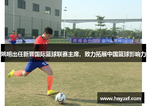 姚明出任新晋国际篮球联赛主席，致力拓展中国篮球影响力