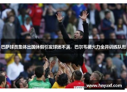 巴萨球员集体出国休假引发球迷不满，巴尔韦德火力全开训练队形