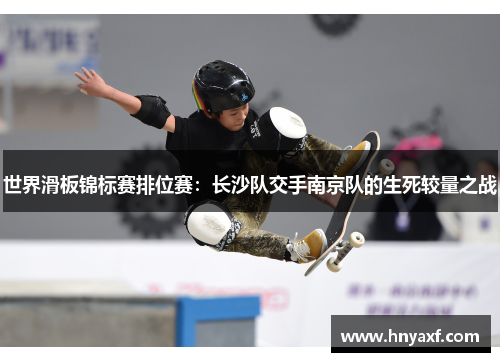 世界滑板锦标赛排位赛：长沙队交手南京队的生死较量之战